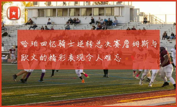 哈珀回忆骑士逆转总决赛詹姆斯与欧文的精彩表现令人难忘