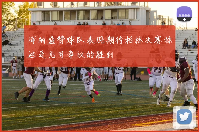 海纳盛赞球队表现期待柏林决赛称这是无可争议的胜利