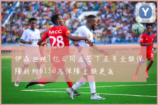 伊森拒绝1亿合同后签下五年全额保障新约8150万保障金额更高