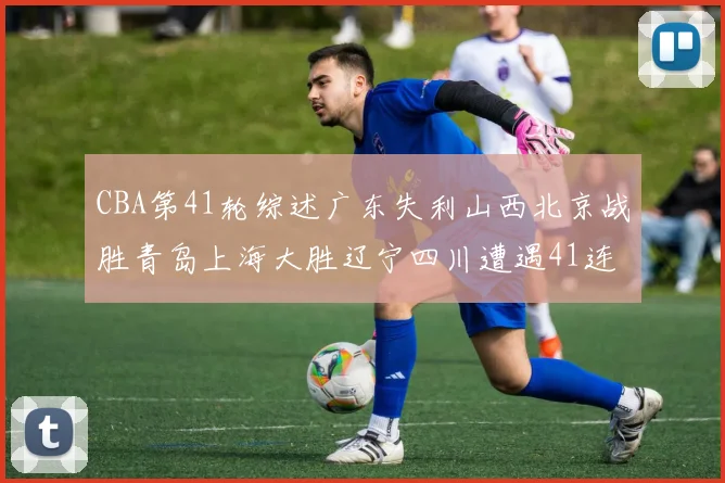 CBA第41轮综述广东失利山西北京战胜青岛上海大胜辽宁四川遭遇41连败困境