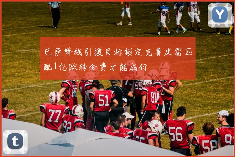 巴萨锋线引援目标锁定克鲁皮需匹配1亿欧转会费才能成行