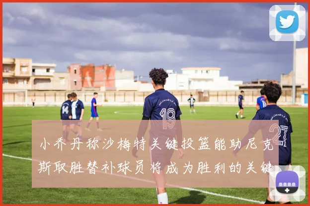 小乔丹称沙梅特关键投篮能助尼克斯取胜替补球员将成为胜利的关键因素
