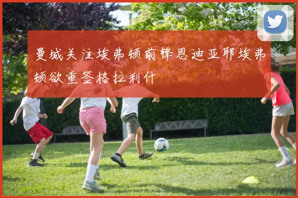 曼城关注埃弗顿前锋恩迪亚耶埃弗顿欲重签格拉利什