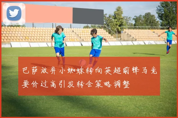 巴萨放弃小蜘蛛转向英超前锋马竞要价过高引发转会策略调整