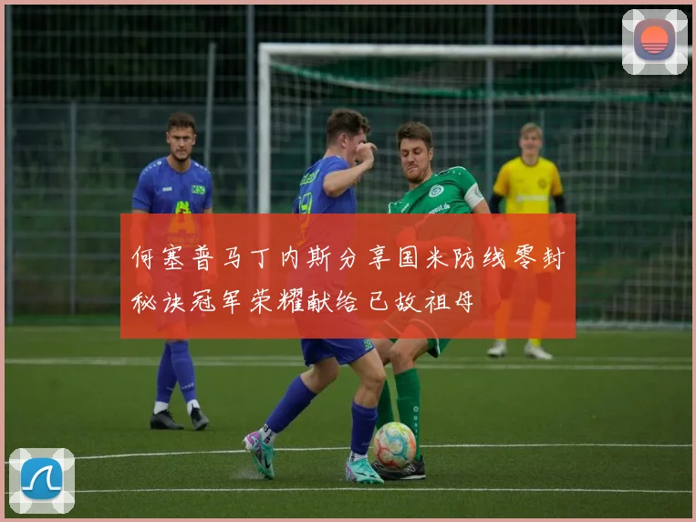 何塞普马丁内斯分享国米防线零封秘诀冠军荣耀献给已故祖母