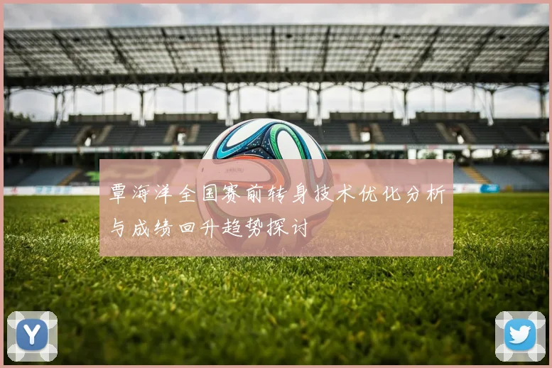 覃海洋全国赛前转身技术优化分析与成绩回升趋势探讨