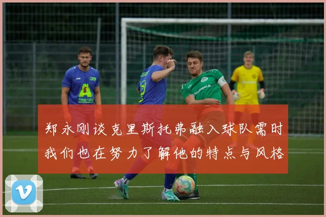 郑永刚谈克里斯托弗融入球队需时我们也在努力了解他的特点与风格