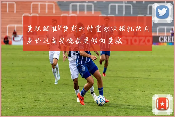 曼联瞄准M费斯科特霍尔沃顿托纳利身价过高安德森更倾向曼城