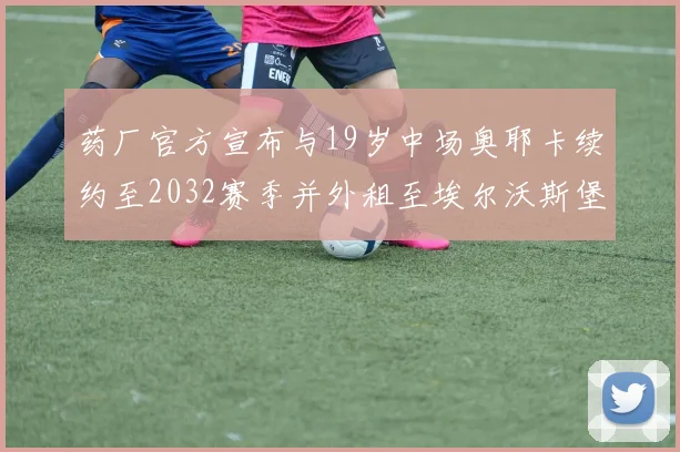 药厂官方宣布与19岁中场奥耶卡续约至2032赛季并外租至埃尔沃斯堡