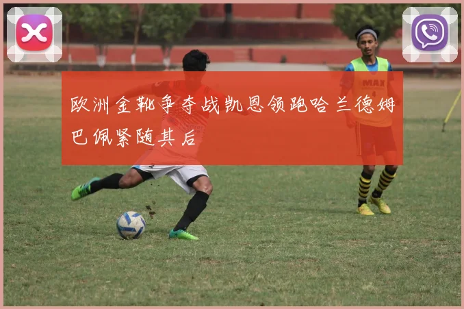 欧洲金靴争夺战凯恩领跑哈兰德姆巴佩紧随其后