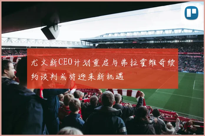 尤文新CEO计划重启与弗拉霍维奇续约谈判或将迎来新机遇