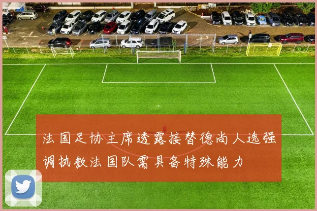 法国足协主席透露接替德尚人选强调执教法国队需具备特殊能力