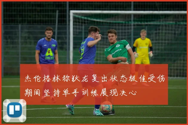 杰伦格林称狄龙复出状态极佳受伤期间坚持单手训练展现决心