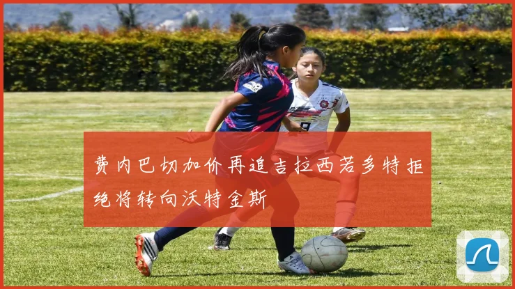 费内巴切加价再追吉拉西若多特拒绝将转向沃特金斯