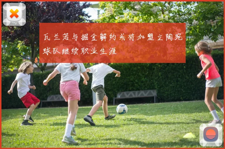 瓦兰若与掘金解约或将加盟立陶宛球队继续职业生涯