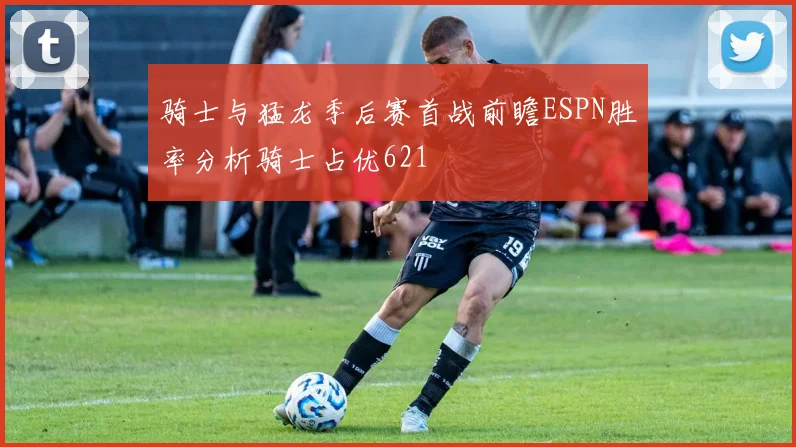 骑士与猛龙季后赛首战前瞻ESPN胜率分析骑士占优621
