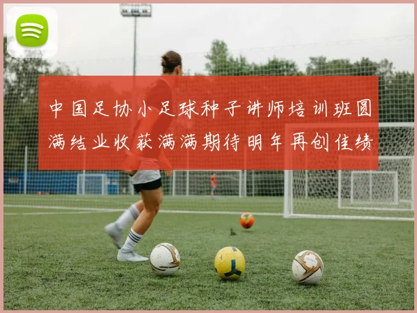 中国足协小足球种子讲师培训班圆满结业收获满满期待明年再创佳绩