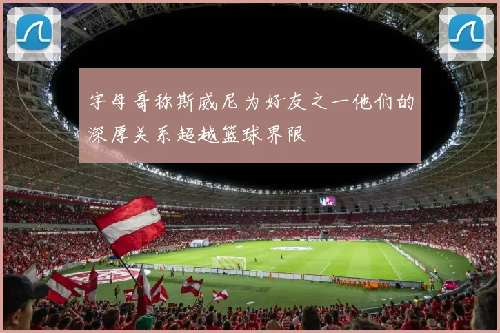 字母哥称斯威尼为好友之一他们的深厚关系超越篮球界限