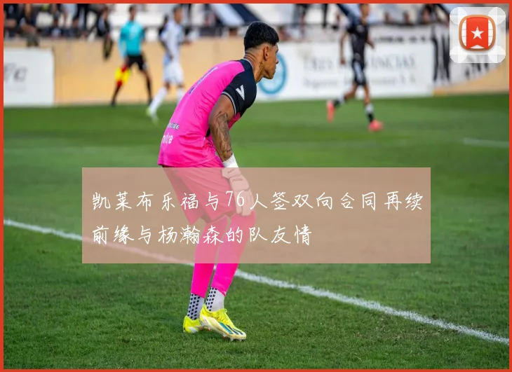 凯莱布乐福与76人签双向合同再续前缘与杨瀚森的队友情