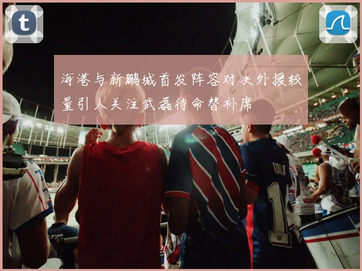 海港与新鹏城首发阵容对决外援较量引人关注武磊待命替补席