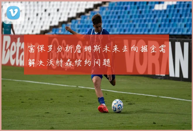 富保罗分析詹姆斯未来去向掘金需解决沃特森续约问题