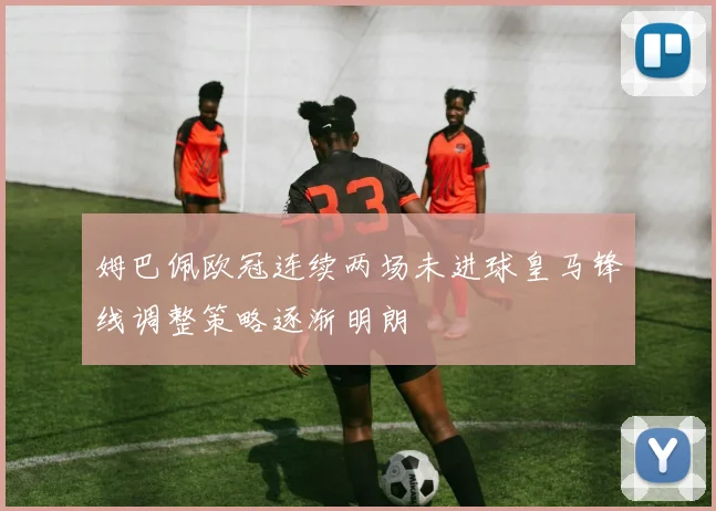 姆巴佩欧冠连续两场未进球皇马锋线调整策略逐渐明朗