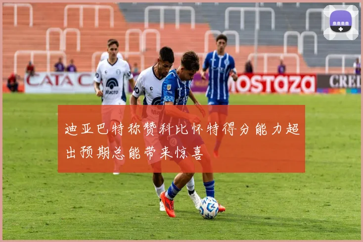 迪亚巴特称赞科比怀特得分能力超出预期总能带来惊喜