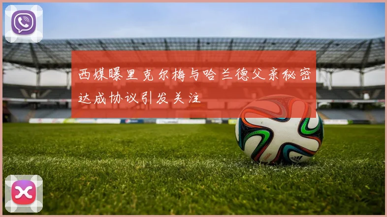 西媒曝里克尔梅与哈兰德父亲秘密达成协议引发关注