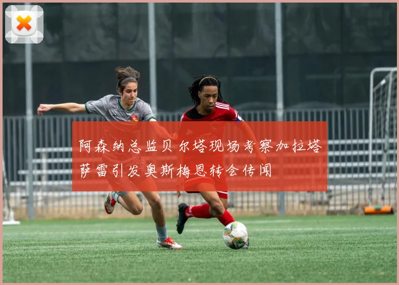 阿森纳总监贝尔塔现场考察加拉塔萨雷引发奥斯梅恩转会传闻
