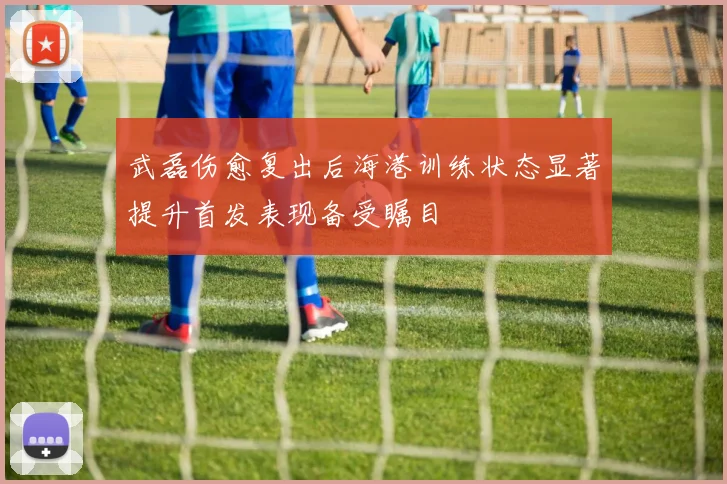 武磊伤愈复出后海港训练状态显著提升首发表现备受瞩目