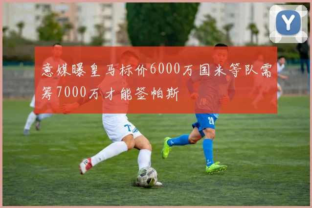 意媒曝皇马标价6000万国米等队需筹7000万才能签帕斯
