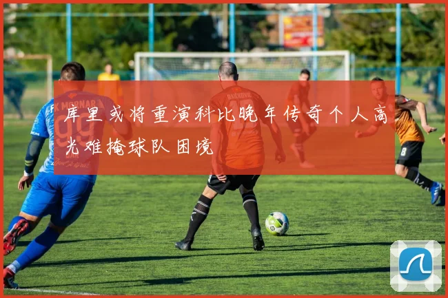 库里或将重演科比晚年传奇个人高光难掩球队困境