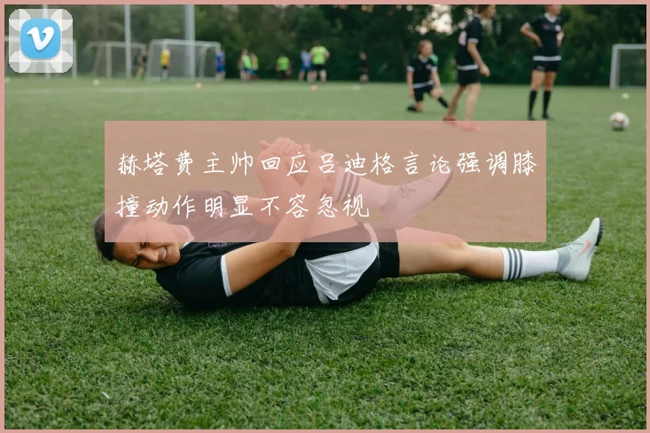 赫塔费主帅回应吕迪格言论强调膝撞动作明显不容忽视