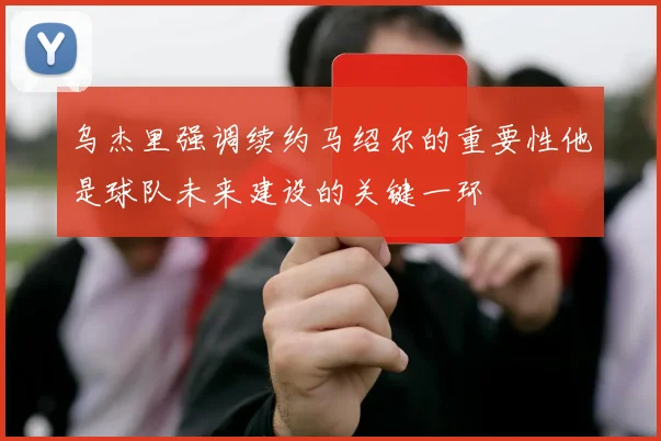 乌杰里强调续约马绍尔的重要性他是球队未来建设的关键一环